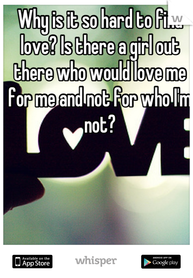 Why is it so hard to find love? Is there a girl out there who would love me for me and not for who I'm not?