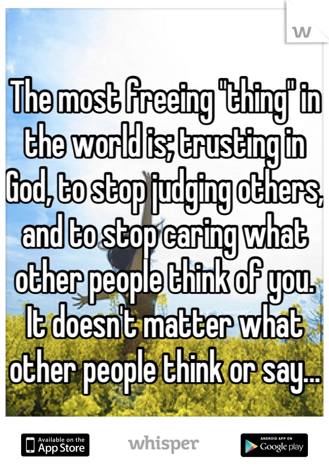 The most freeing "thing" in the world is; trusting in God, to stop judging others, and to stop caring what other people think of you. It doesn't matter what other people think or say...
