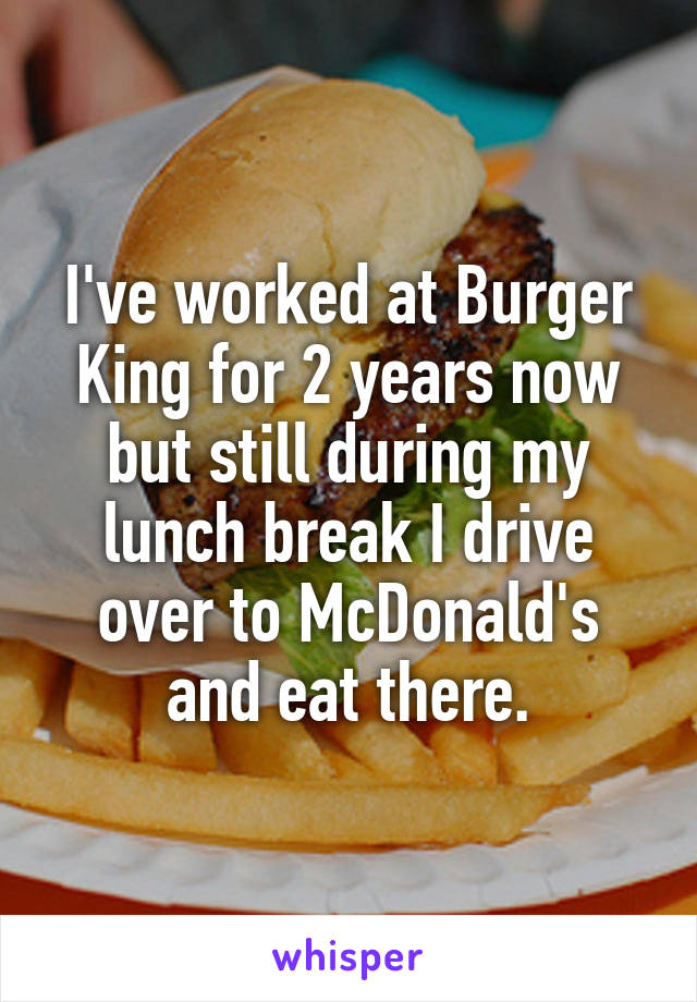 I've worked at Burger King for 2 years now but still during my lunch break I drive over to McDonald's and eat there.