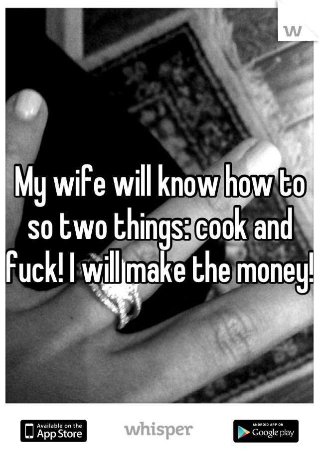 My wife will know how to so two things: cook and fuck! I will make the money! 