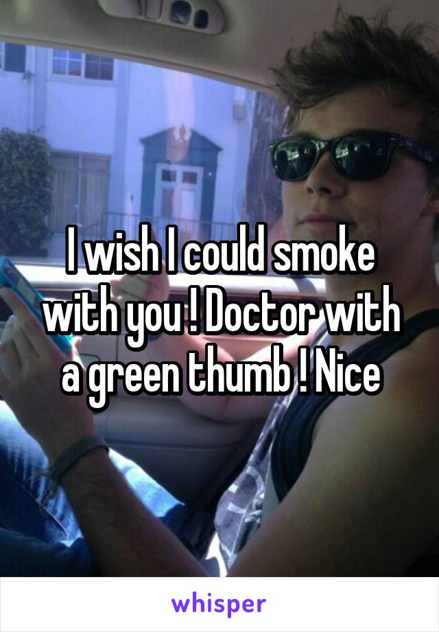 I wish I could smoke with you ! Doctor with a green thumb ! Nice