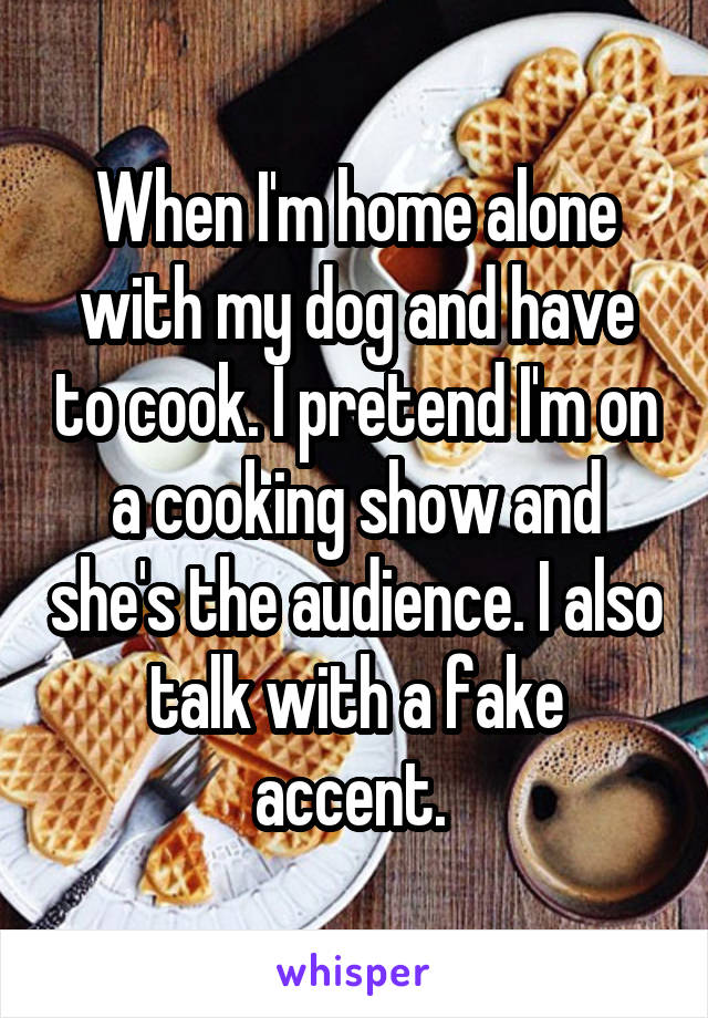When I'm home alone with my dog and have to cook. I pretend I'm on a cooking show and she's the audience. I also talk with a fake accent. 