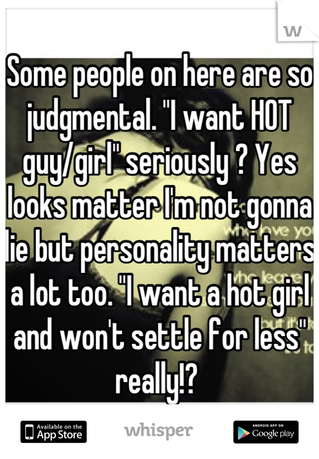 Some people on here are so judgmental. "I want HOT guy/girl" seriously ? Yes looks matter I'm not gonna lie but personality matters a lot too. "I want a hot girl and won't settle for less" really!? 