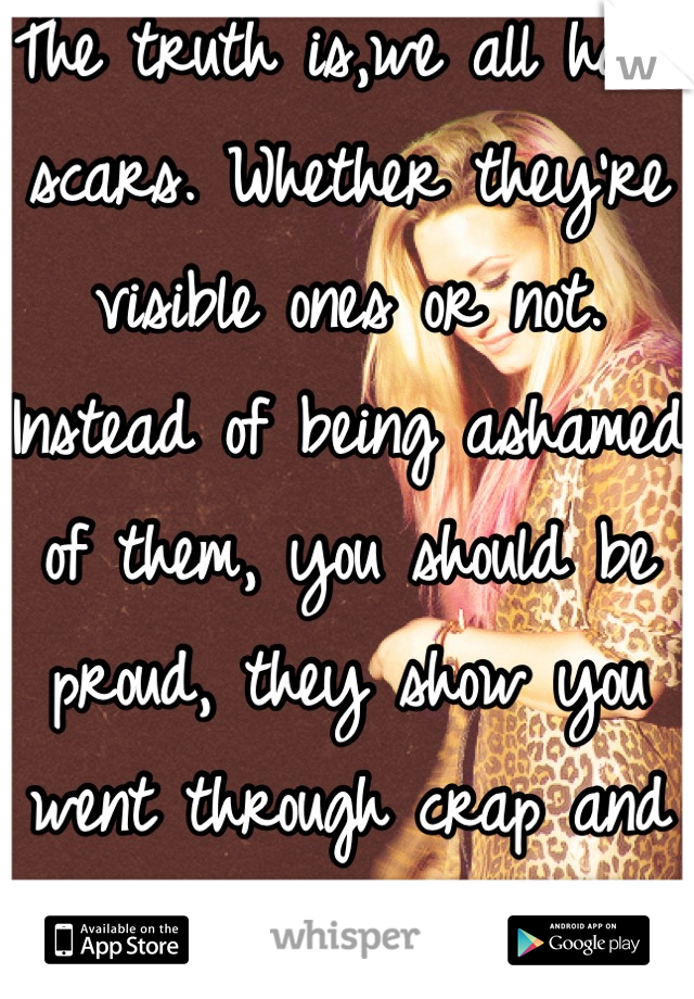 The truth is,we all have scars. Whether they're visible ones or not. Instead of being ashamed of them, you should be proud, they show you went through crap and came out the other end relatively okay. 