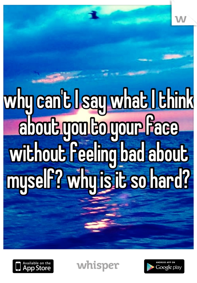 why can't I say what I think about you to your face without feeling bad about myself? why is it so hard?