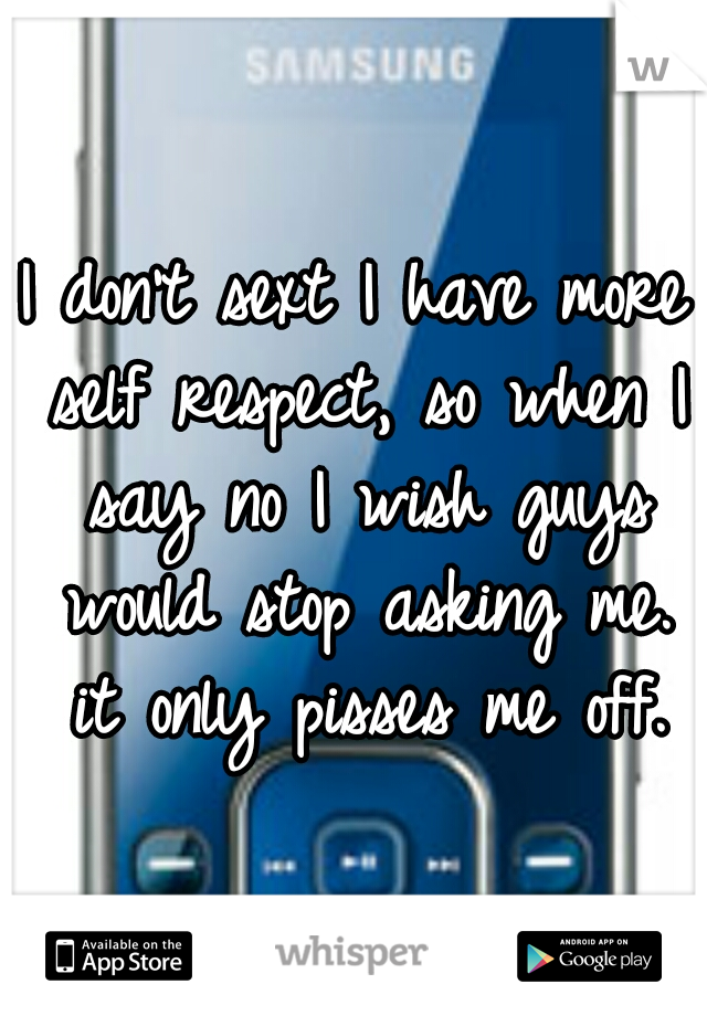 I don't sext I have more self respect, so when I say no I wish guys would stop asking me. it only pisses me off.
