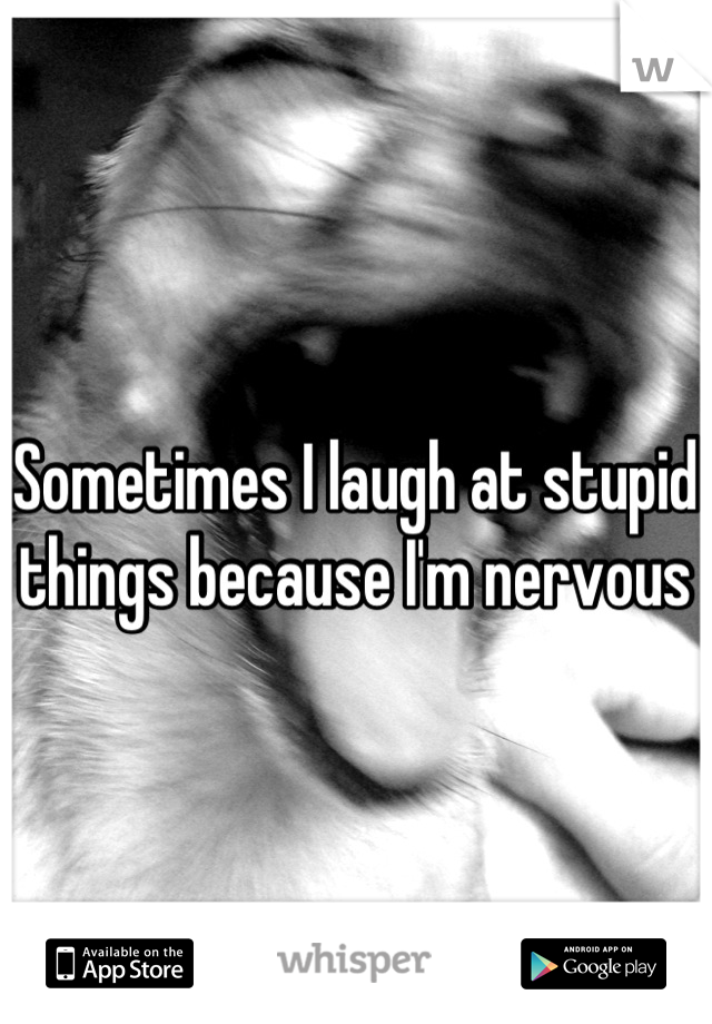 Sometimes I laugh at stupid things because I'm nervous