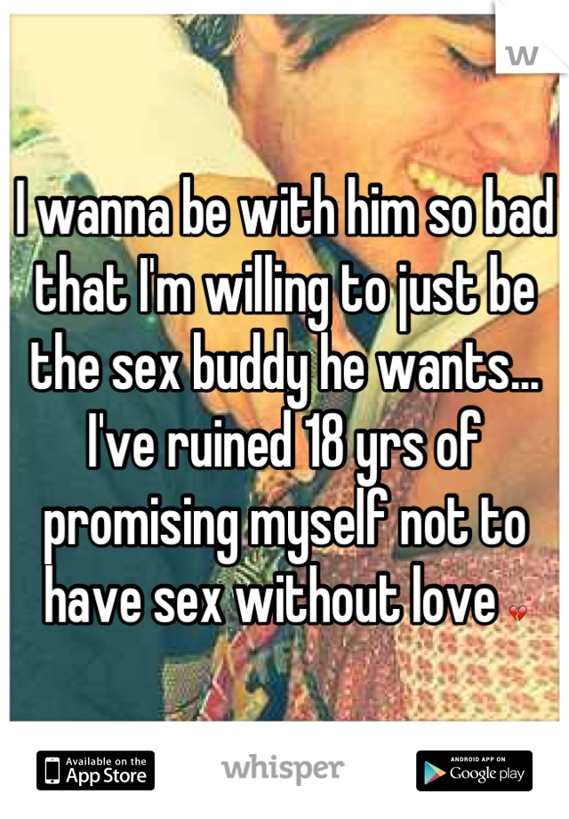 I wanna be with him so bad that I'm willing to just be the sex buddy he wants... I've ruined 18 yrs of promising myself not to have sex without love 💔