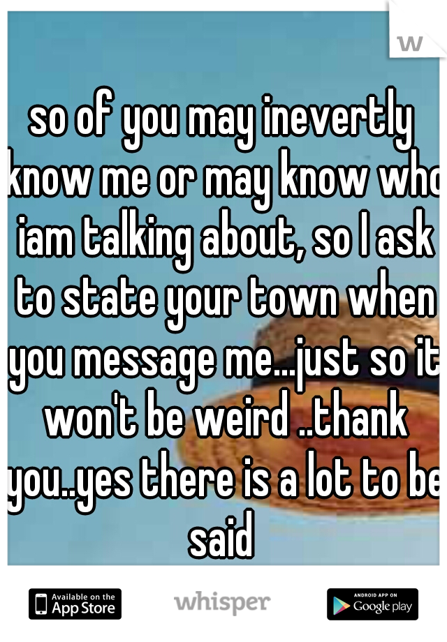 so of you may inevertly know me or may know who iam talking about, so I ask to state your town when you message me...just so it won't be weird ..thank you..yes there is a lot to be said 