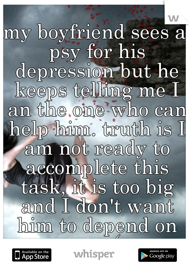 my boyfriend sees a psy for his depression but he keeps telling me I an the one who can help him. truth is I am not ready to accomplete this task, it is too big and I don't want him to depend on me :(
