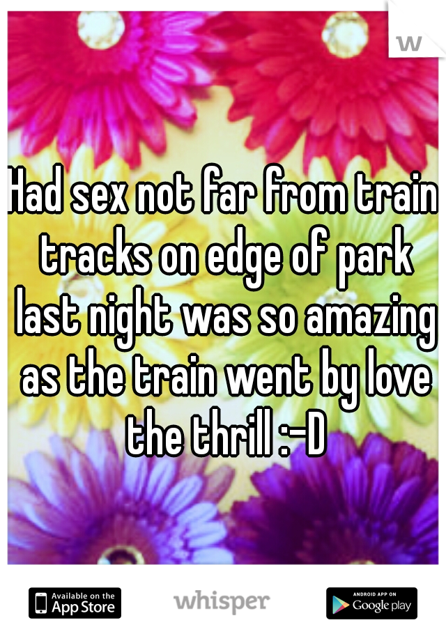 Had sex not far from train tracks on edge of park last night was so amazing as the train went by love the thrill :-D