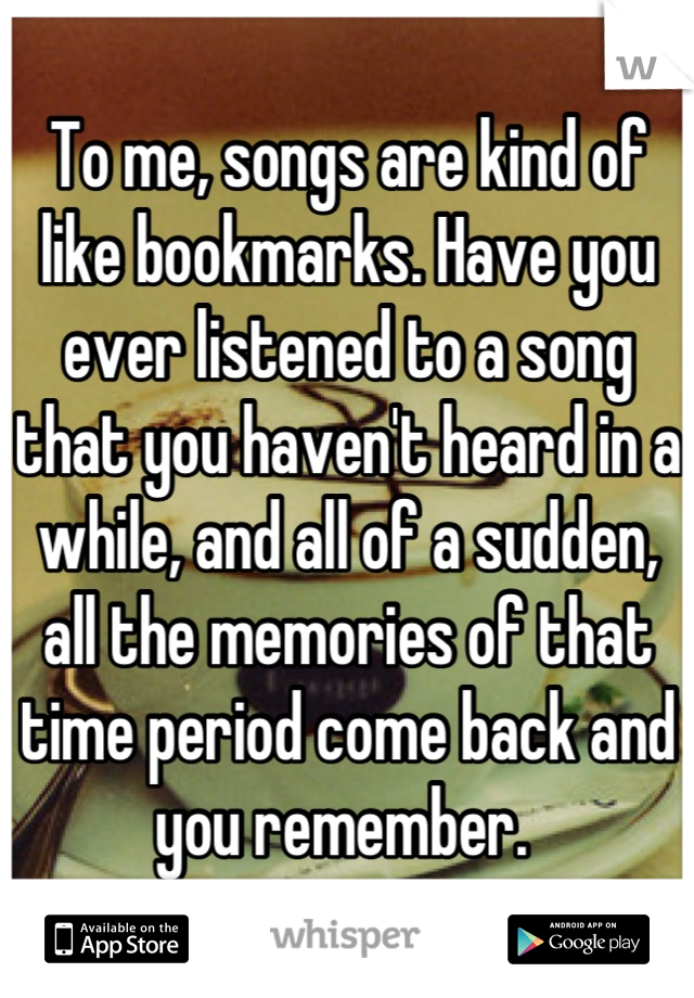 To me, songs are kind of like bookmarks. Have you ever listened to a song that you haven't heard in a while, and all of a sudden, all the memories of that time period come back and you remember. 