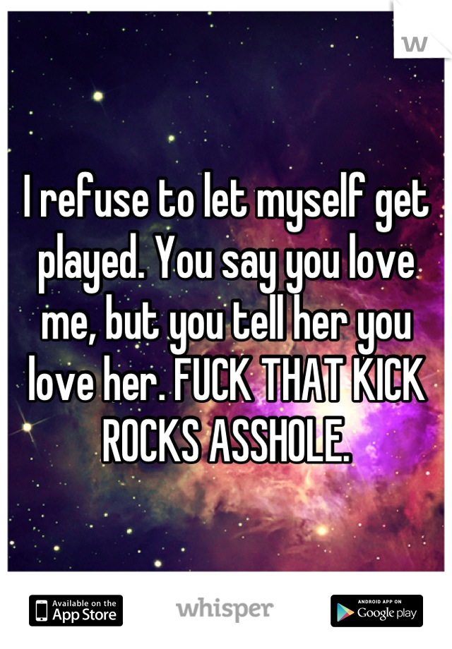 I refuse to let myself get played. You say you love me, but you tell her you love her. FUCK THAT KICK ROCKS ASSHOLE.