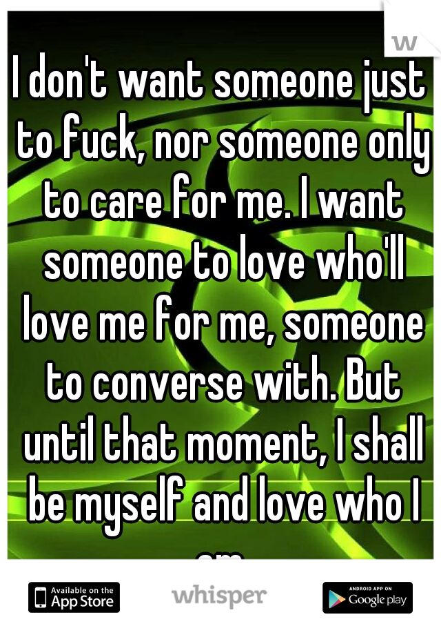 I don't want someone just to fuck, nor someone only to care for me. I want someone to love who'll love me for me, someone to converse with. But until that moment, I shall be myself and love who I am.