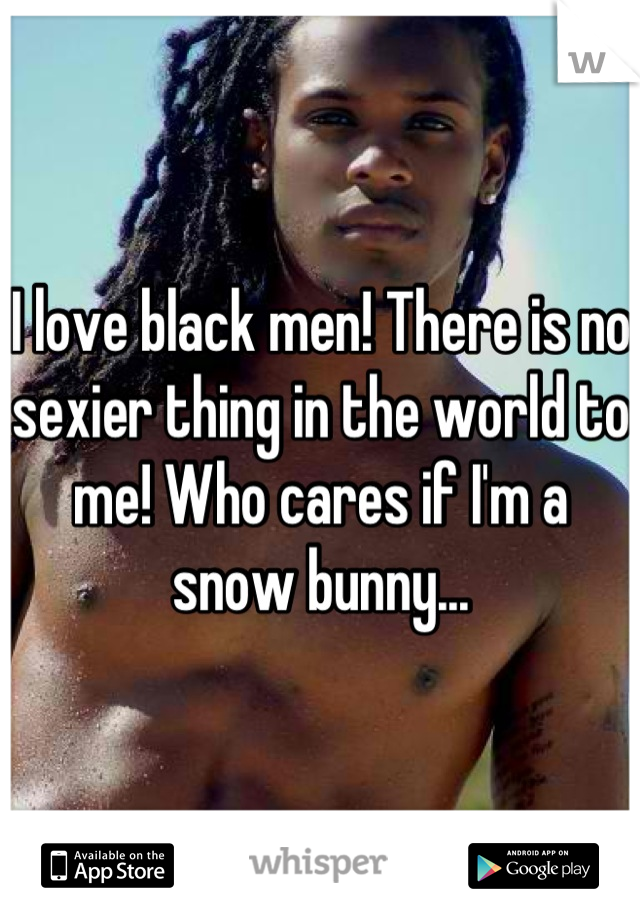 I love black men! There is no sexier thing in the world to me! Who cares if I'm a snow bunny...