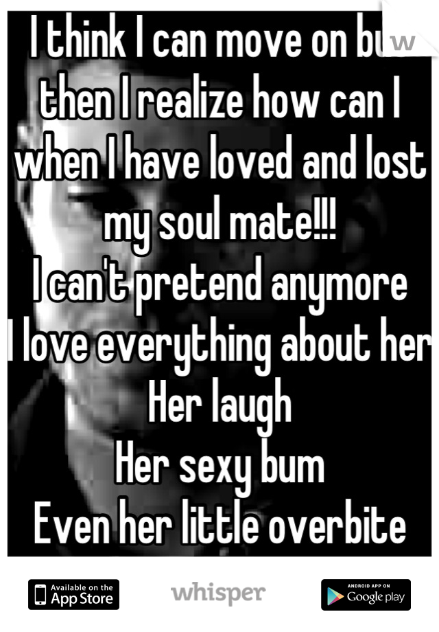 I think I can move on but then I realize how can I when I have loved and lost my soul mate!!!
I can't pretend anymore
I love everything about her
Her laugh
Her sexy bum
Even her little overbite
:,( 