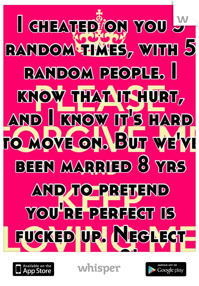 I cheated on you 5 random times, with 5 random people. I know that it hurt, and I know it's hard to move on. But we've been married 8 yrs and to pretend you're perfect is fucked up. Neglect hurts 2!