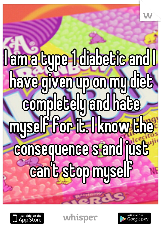 I am a type 1 diabetic and I have given up on my diet completely and hate myself for it. I know the consequence s and just can't stop myself
