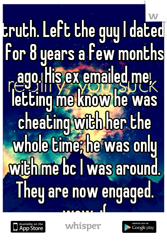 truth. Left the guy I dated for 8 years a few months ago. His ex emailed me, letting me know he was cheating with her the whole time; he was only with me bc I was around. They are now engaged. wow. :(