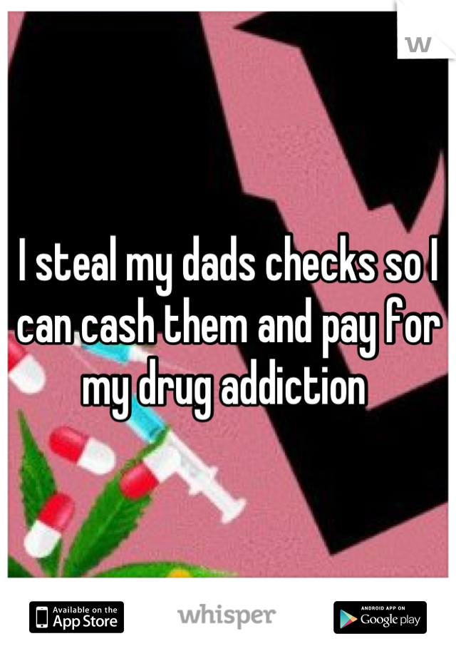 I steal my dads checks so I can cash them and pay for my drug addiction 
