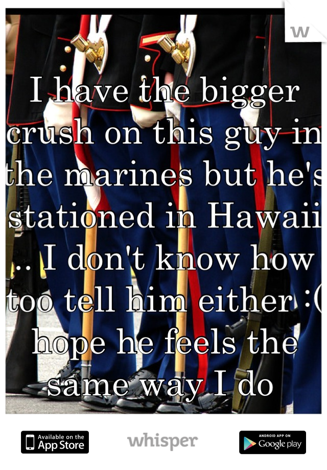 I have the bigger crush on this guy in the marines but he's stationed in Hawaii .. I don't know how too tell him either :( hope he feels the same way I do 