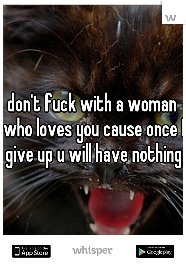 don't fuck with a woman who loves you cause once I give up u will have nothing