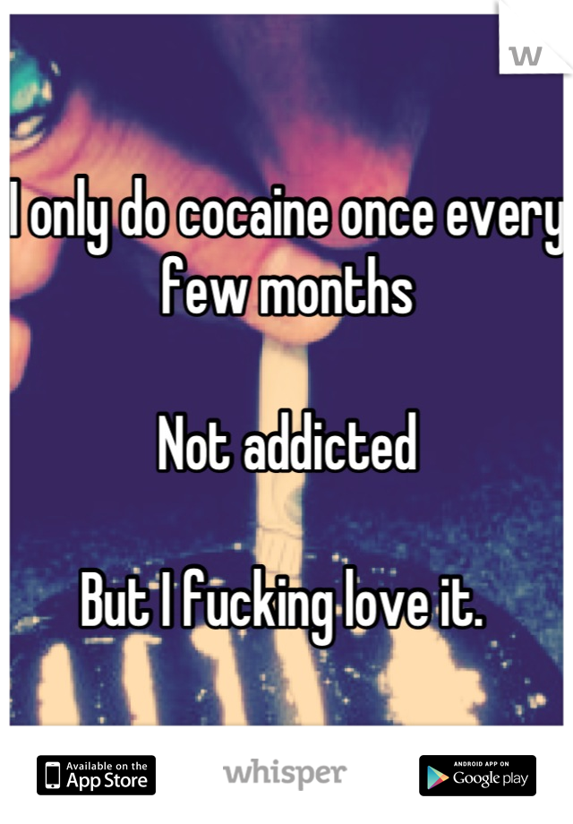 I only do cocaine once every few months 

Not addicted

But I fucking love it. 