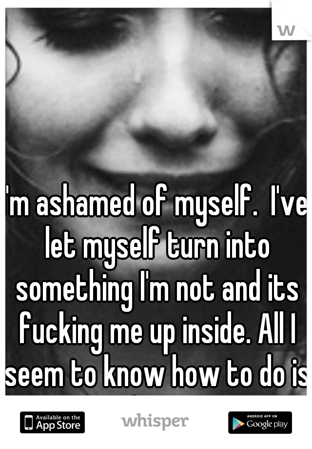 I'm ashamed of myself.  I've let myself turn into something I'm not and its fucking me up inside. All I seem to know how to do is hurt