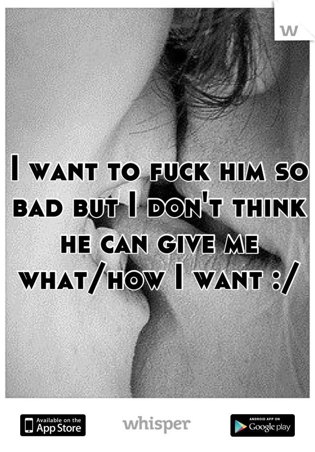 I want to fuck him so bad but I don't think he can give me what/how I want :/