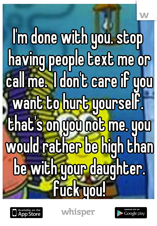 I'm done with you. stop having people text me or call me.  I don't care if you want to hurt yourself.  that's on you not me. you would rather be high than be with your daughter. fuck you!
