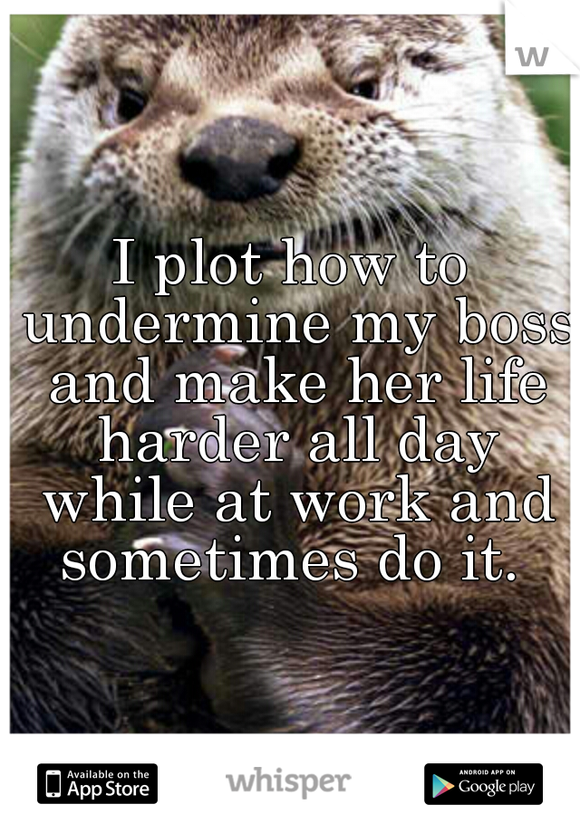 I plot how to undermine my boss and make her life harder all day while at work and sometimes do it. 