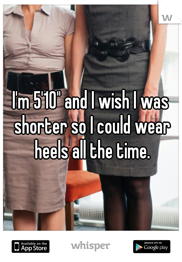 I'm 5'10" and I wish I was shorter so I could wear heels all the time.