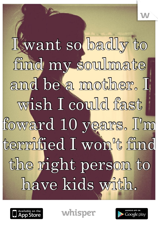I want so badly to find my soulmate and be a mother. I wish I could fast foward 10 years. I'm terrified I won't find the right person to have kids with.