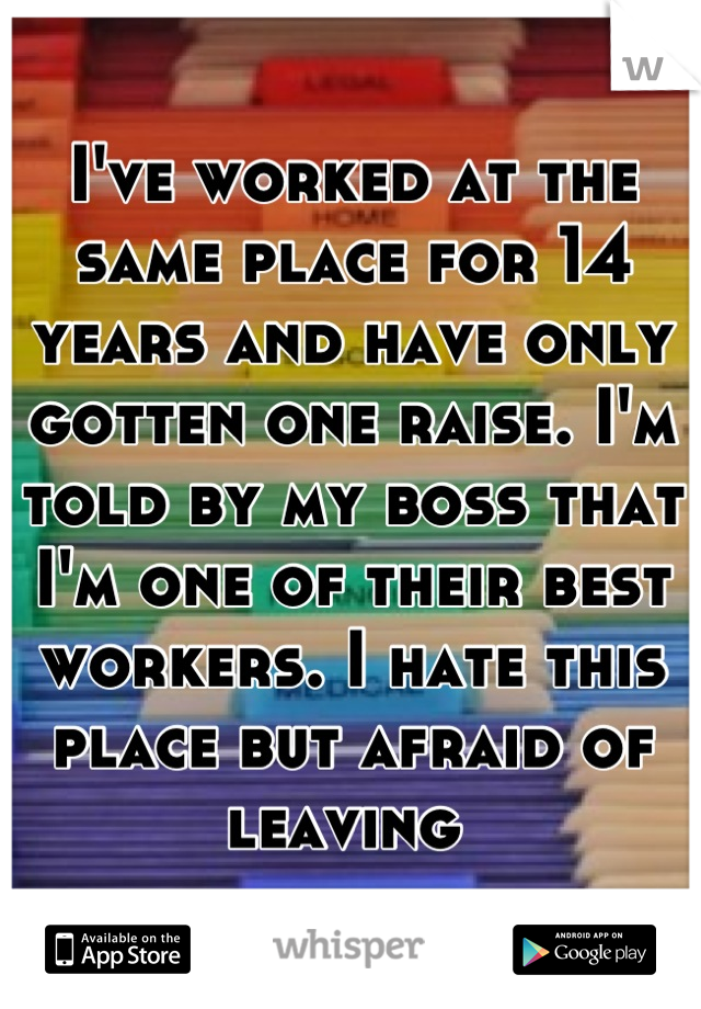 I've worked at the same place for 14 years and have only gotten one raise. I'm told by my boss that I'm one of their best workers. I hate this place but afraid of leaving 