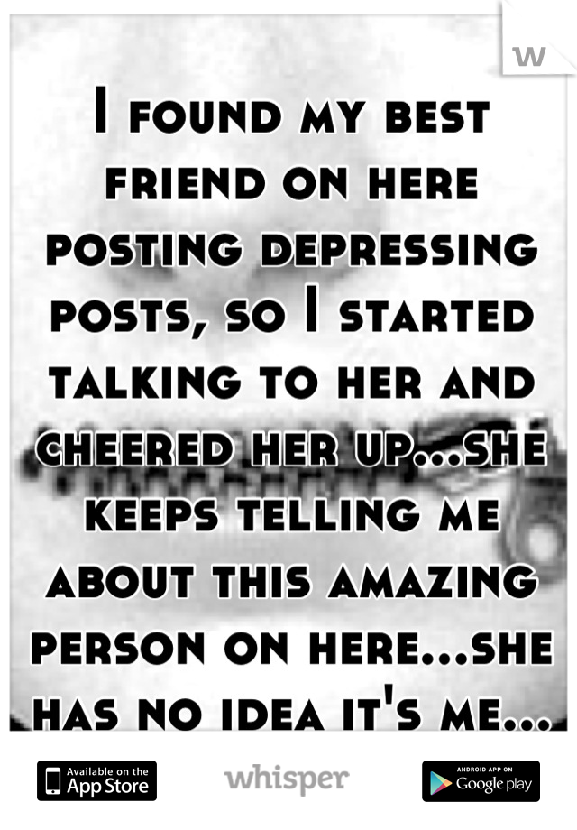 I found my best friend on here posting depressing posts, so I started talking to her and cheered her up...she keeps telling me about this amazing person on here...she has no idea it's me...