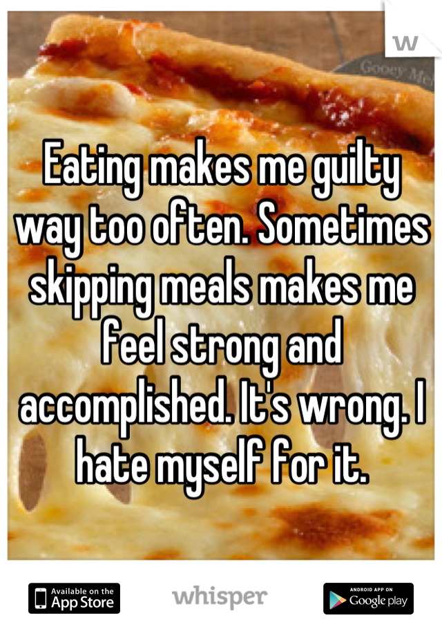 Eating makes me guilty way too often. Sometimes skipping meals makes me feel strong and accomplished. It's wrong. I hate myself for it.