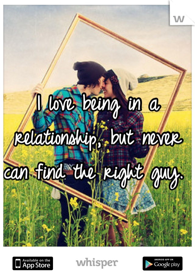 I love being in a relationship, but never can find the right guy. 