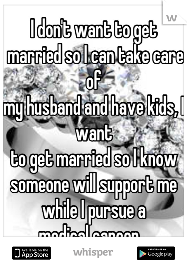 I don't want to get
 married so I can take care of 
my husband and have kids, I want 
to get married so I know someone will support me while I pursue a 
medical career...