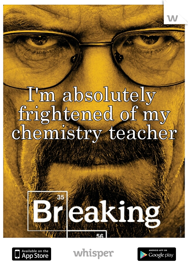 I'm absolutely frightened of my chemistry teacher