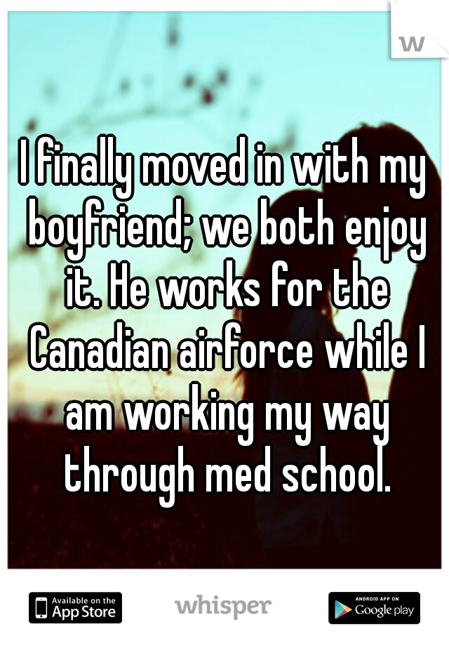 I finally moved in with my boyfriend; we both enjoy it. He works for the Canadian airforce while I am working my way through med school.