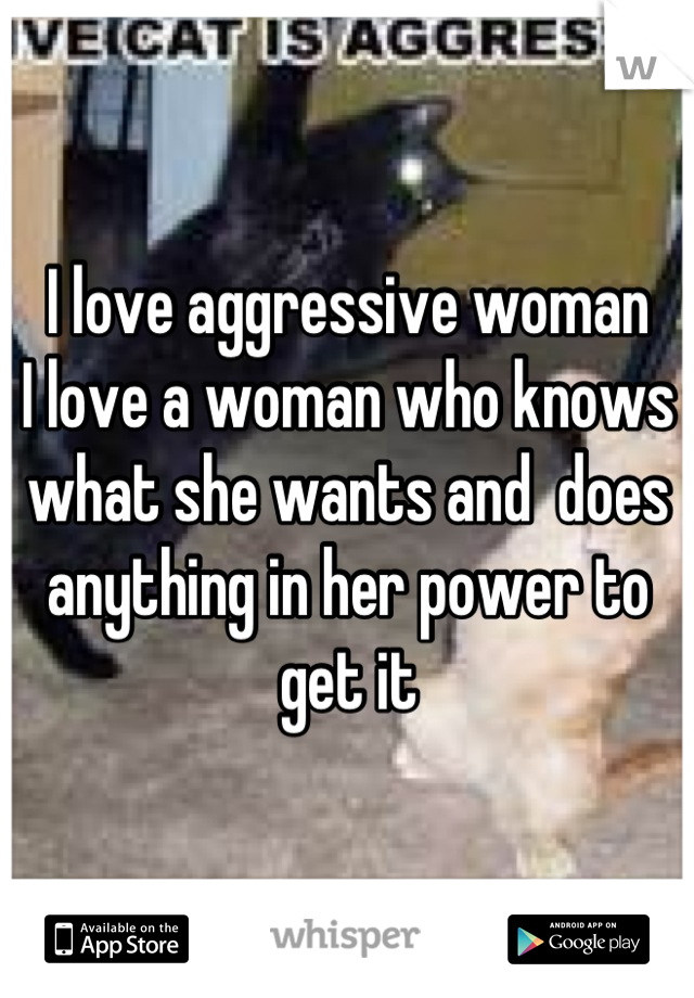 I love aggressive woman
I love a woman who knows what she wants and  does anything in her power to get it