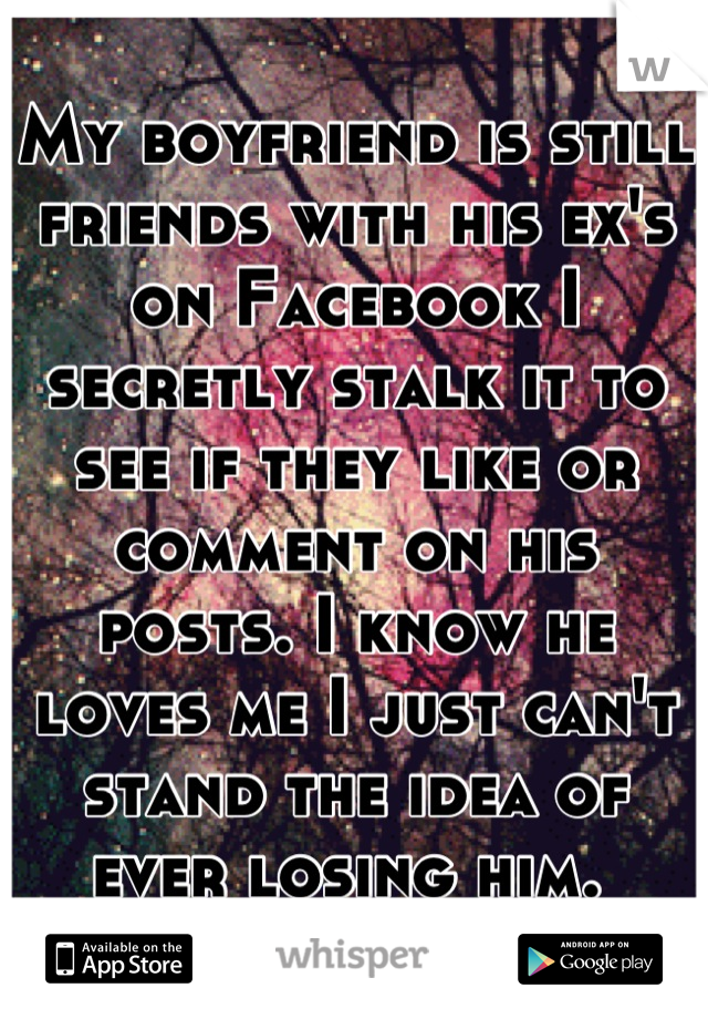 My boyfriend is still friends with his ex's on Facebook I secretly stalk it to see if they like or comment on his posts. I know he loves me I just can't stand the idea of ever losing him. 
