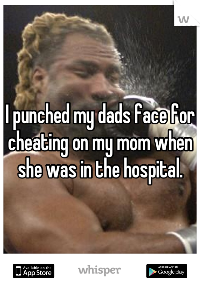 I punched my dads face for cheating on my mom when she was in the hospital.
