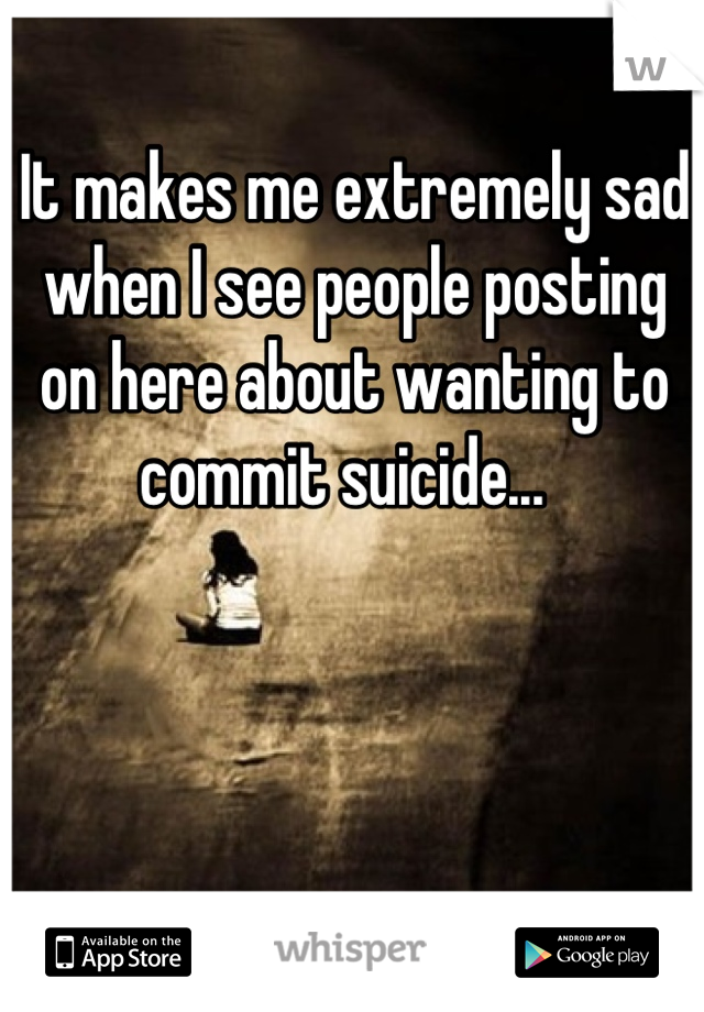 It makes me extremely sad when I see people posting on here about wanting to commit suicide...  