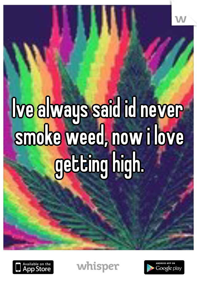 Ive always said id never smoke weed, now i love getting high.