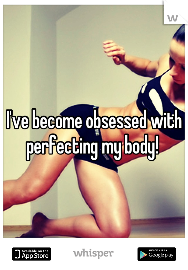 I've become obsessed with perfecting my body! 