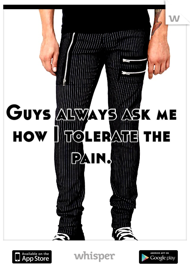 Guys always ask me how I tolerate the pain.