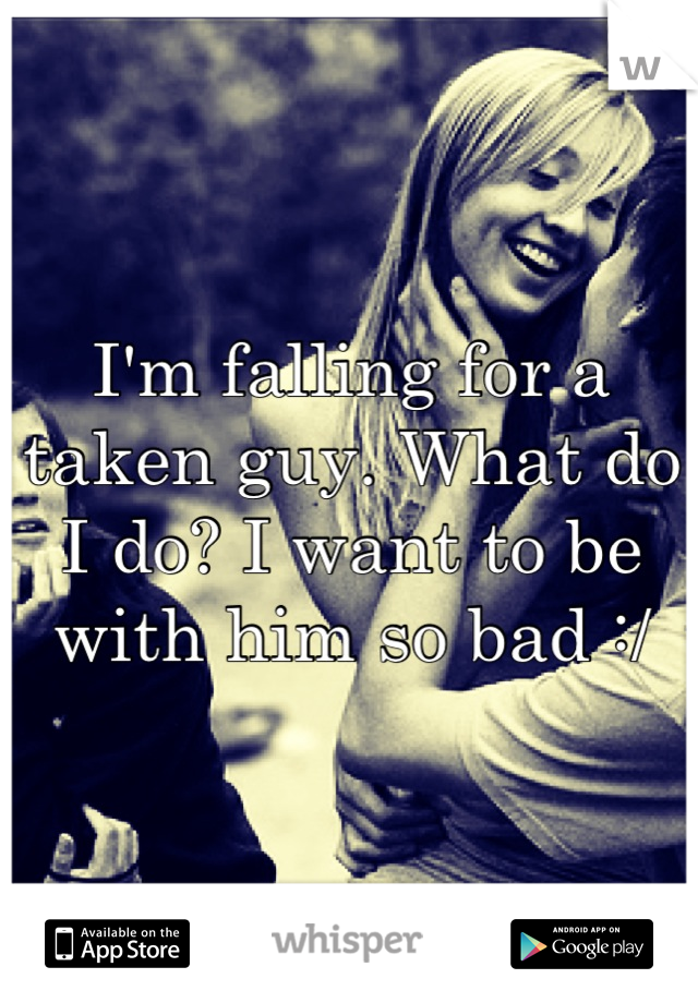 I'm falling for a taken guy. What do I do? I want to be with him so bad :/