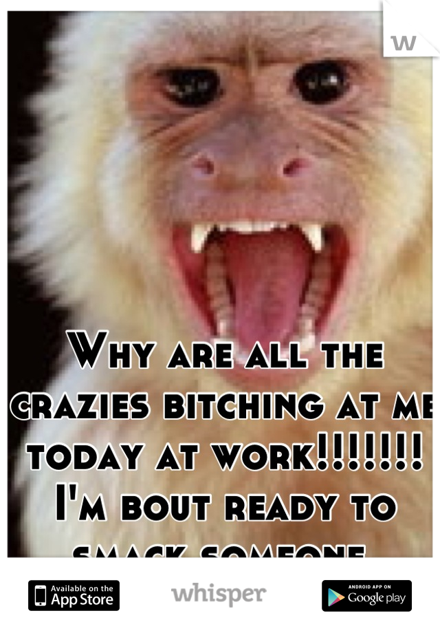 Why are all the crazies bitching at me today at work!!!!!!! I'm bout ready to smack someone.