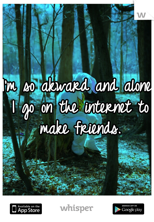 I'm so akward and alone I go on the internet to make friends.
